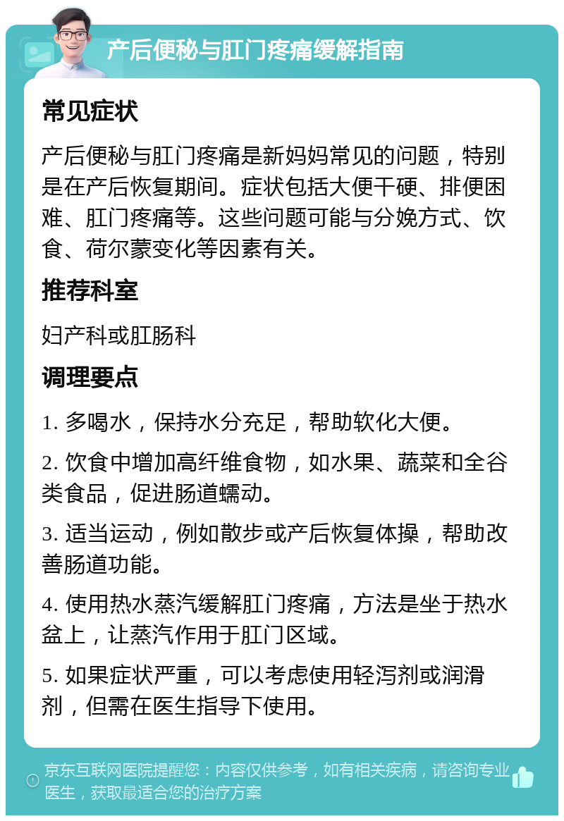 产后便秘与肛门疼痛缓解指南 常见症状 产后便秘与肛门疼痛是新妈妈常见的问题，特别是在产后恢复期间。症状包括大便干硬、排便困难、肛门疼痛等。这些问题可能与分娩方式、饮食、荷尔蒙变化等因素有关。 推荐科室 妇产科或肛肠科 调理要点 1. 多喝水，保持水分充足，帮助软化大便。 2. 饮食中增加高纤维食物，如水果、蔬菜和全谷类食品，促进肠道蠕动。 3. 适当运动，例如散步或产后恢复体操，帮助改善肠道功能。 4. 使用热水蒸汽缓解肛门疼痛，方法是坐于热水盆上，让蒸汽作用于肛门区域。 5. 如果症状严重，可以考虑使用轻泻剂或润滑剂，但需在医生指导下使用。