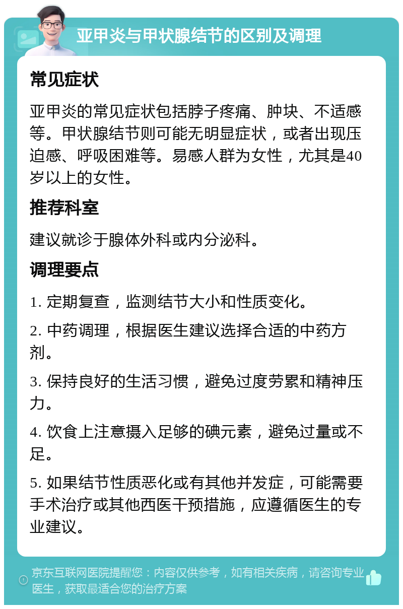 亚甲炎与甲状腺结节的区别及调理 常见症状 亚甲炎的常见症状包括脖子疼痛、肿块、不适感等。甲状腺结节则可能无明显症状，或者出现压迫感、呼吸困难等。易感人群为女性，尤其是40岁以上的女性。 推荐科室 建议就诊于腺体外科或内分泌科。 调理要点 1. 定期复查，监测结节大小和性质变化。 2. 中药调理，根据医生建议选择合适的中药方剂。 3. 保持良好的生活习惯，避免过度劳累和精神压力。 4. 饮食上注意摄入足够的碘元素，避免过量或不足。 5. 如果结节性质恶化或有其他并发症，可能需要手术治疗或其他西医干预措施，应遵循医生的专业建议。