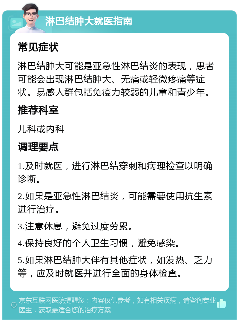 淋巴结肿大就医指南 常见症状 淋巴结肿大可能是亚急性淋巴结炎的表现，患者可能会出现淋巴结肿大、无痛或轻微疼痛等症状。易感人群包括免疫力较弱的儿童和青少年。 推荐科室 儿科或内科 调理要点 1.及时就医，进行淋巴结穿刺和病理检查以明确诊断。 2.如果是亚急性淋巴结炎，可能需要使用抗生素进行治疗。 3.注意休息，避免过度劳累。 4.保持良好的个人卫生习惯，避免感染。 5.如果淋巴结肿大伴有其他症状，如发热、乏力等，应及时就医并进行全面的身体检查。