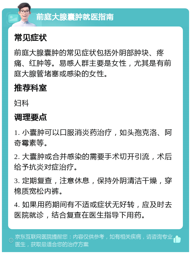 前庭大腺囊肿就医指南 常见症状 前庭大腺囊肿的常见症状包括外阴部肿块、疼痛、红肿等。易感人群主要是女性，尤其是有前庭大腺管堵塞或感染的女性。 推荐科室 妇科 调理要点 1. 小囊肿可以口服消炎药治疗，如头孢克洛、阿奇霉素等。 2. 大囊肿或合并感染的需要手术切开引流，术后给予抗炎对症治疗。 3. 定期复查，注意休息，保持外阴清洁干燥，穿棉质宽松内裤。 4. 如果用药期间有不适或症状无好转，应及时去医院就诊，结合复查在医生指导下用药。