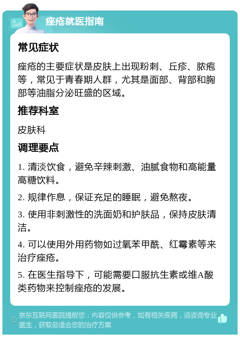 痤疮就医指南 常见症状 痤疮的主要症状是皮肤上出现粉刺、丘疹、脓疱等，常见于青春期人群，尤其是面部、背部和胸部等油脂分泌旺盛的区域。 推荐科室 皮肤科 调理要点 1. 清淡饮食，避免辛辣刺激、油腻食物和高能量高糖饮料。 2. 规律作息，保证充足的睡眠，避免熬夜。 3. 使用非刺激性的洗面奶和护肤品，保持皮肤清洁。 4. 可以使用外用药物如过氧苯甲酰、红霉素等来治疗痤疮。 5. 在医生指导下，可能需要口服抗生素或维A酸类药物来控制痤疮的发展。