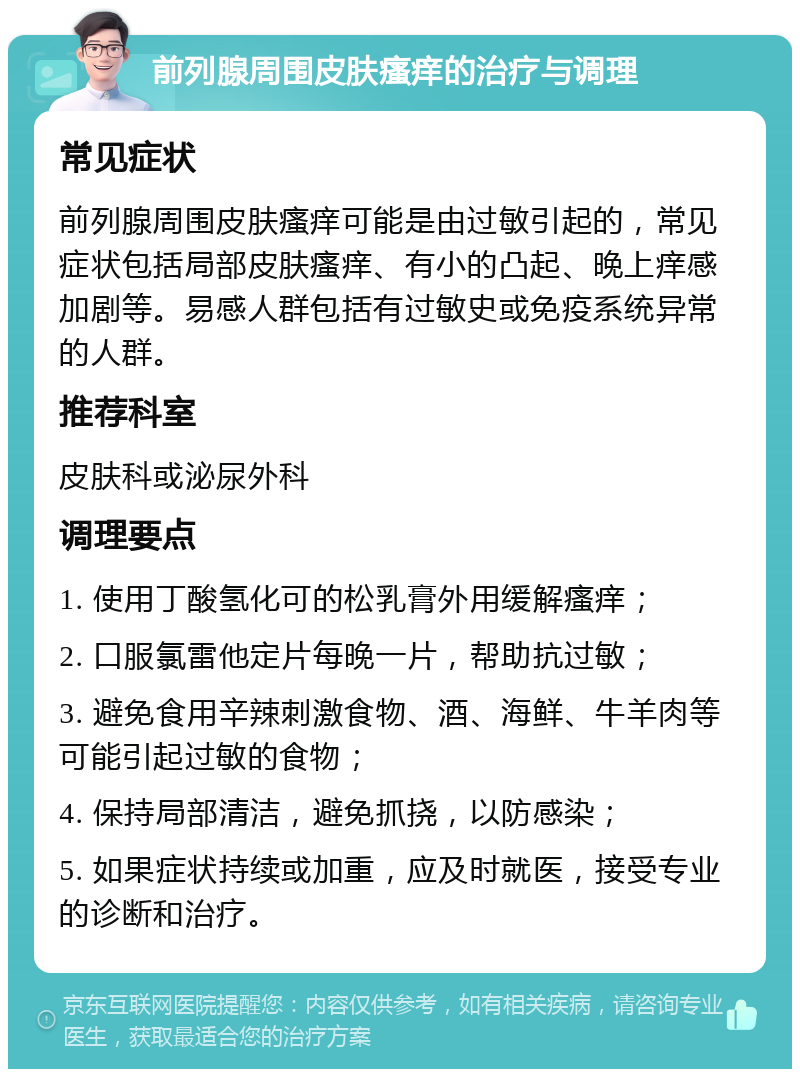 前列腺周围皮肤瘙痒的治疗与调理 常见症状 前列腺周围皮肤瘙痒可能是由过敏引起的，常见症状包括局部皮肤瘙痒、有小的凸起、晚上痒感加剧等。易感人群包括有过敏史或免疫系统异常的人群。 推荐科室 皮肤科或泌尿外科 调理要点 1. 使用丁酸氢化可的松乳膏外用缓解瘙痒； 2. 口服氯雷他定片每晚一片，帮助抗过敏； 3. 避免食用辛辣刺激食物、酒、海鲜、牛羊肉等可能引起过敏的食物； 4. 保持局部清洁，避免抓挠，以防感染； 5. 如果症状持续或加重，应及时就医，接受专业的诊断和治疗。