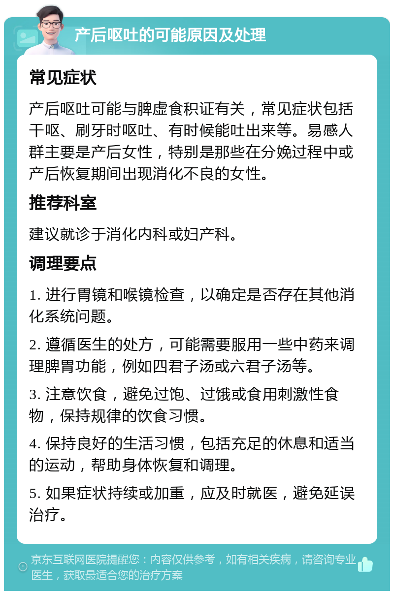 产后呕吐的可能原因及处理 常见症状 产后呕吐可能与脾虚食积证有关，常见症状包括干呕、刷牙时呕吐、有时候能吐出来等。易感人群主要是产后女性，特别是那些在分娩过程中或产后恢复期间出现消化不良的女性。 推荐科室 建议就诊于消化内科或妇产科。 调理要点 1. 进行胃镜和喉镜检查，以确定是否存在其他消化系统问题。 2. 遵循医生的处方，可能需要服用一些中药来调理脾胃功能，例如四君子汤或六君子汤等。 3. 注意饮食，避免过饱、过饿或食用刺激性食物，保持规律的饮食习惯。 4. 保持良好的生活习惯，包括充足的休息和适当的运动，帮助身体恢复和调理。 5. 如果症状持续或加重，应及时就医，避免延误治疗。