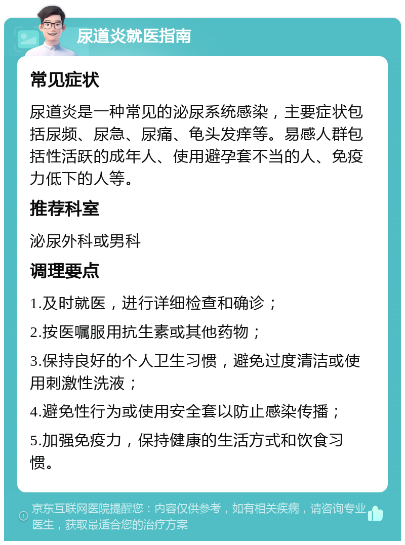 尿道炎就医指南 常见症状 尿道炎是一种常见的泌尿系统感染，主要症状包括尿频、尿急、尿痛、龟头发痒等。易感人群包括性活跃的成年人、使用避孕套不当的人、免疫力低下的人等。 推荐科室 泌尿外科或男科 调理要点 1.及时就医，进行详细检查和确诊； 2.按医嘱服用抗生素或其他药物； 3.保持良好的个人卫生习惯，避免过度清洁或使用刺激性洗液； 4.避免性行为或使用安全套以防止感染传播； 5.加强免疫力，保持健康的生活方式和饮食习惯。