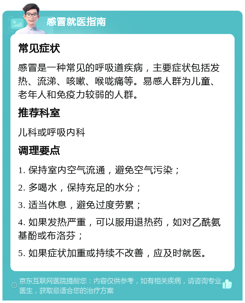 感冒就医指南 常见症状 感冒是一种常见的呼吸道疾病，主要症状包括发热、流涕、咳嗽、喉咙痛等。易感人群为儿童、老年人和免疫力较弱的人群。 推荐科室 儿科或呼吸内科 调理要点 1. 保持室内空气流通，避免空气污染； 2. 多喝水，保持充足的水分； 3. 适当休息，避免过度劳累； 4. 如果发热严重，可以服用退热药，如对乙酰氨基酚或布洛芬； 5. 如果症状加重或持续不改善，应及时就医。