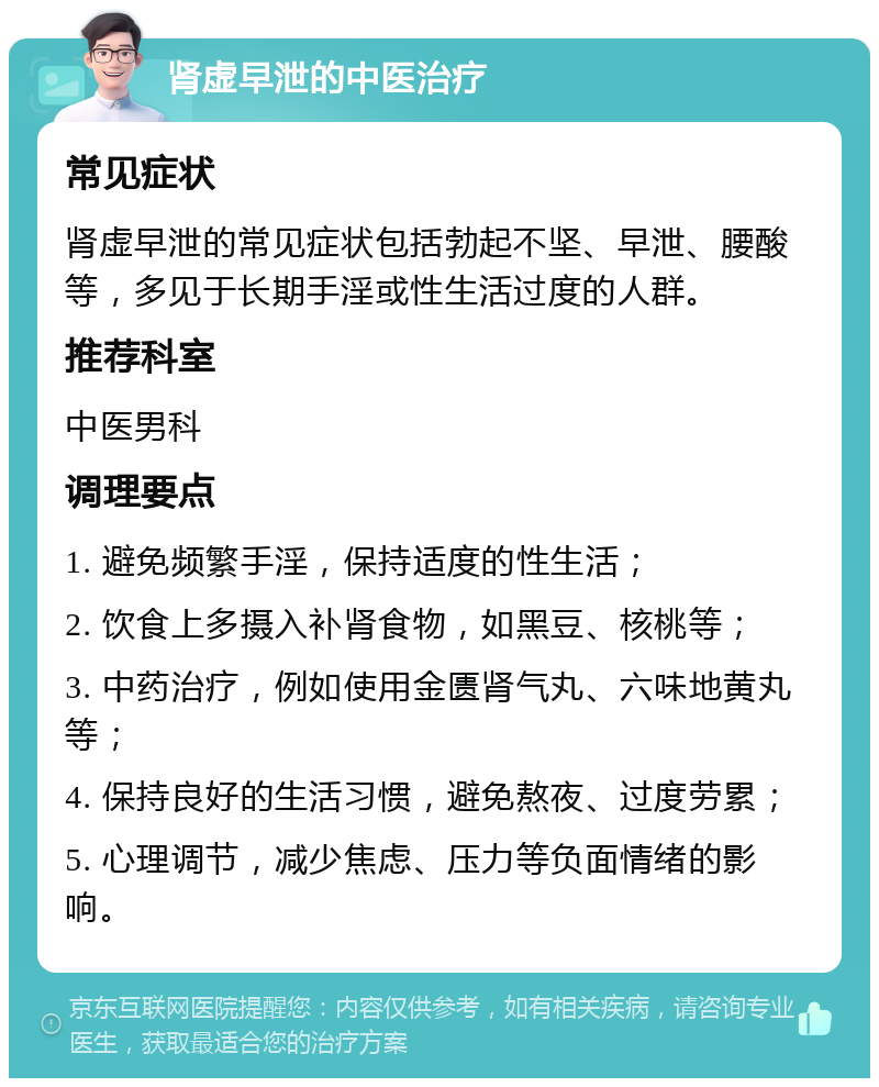 肾虚早泄的中医治疗 常见症状 肾虚早泄的常见症状包括勃起不坚、早泄、腰酸等，多见于长期手淫或性生活过度的人群。 推荐科室 中医男科 调理要点 1. 避免频繁手淫，保持适度的性生活； 2. 饮食上多摄入补肾食物，如黑豆、核桃等； 3. 中药治疗，例如使用金匮肾气丸、六味地黄丸等； 4. 保持良好的生活习惯，避免熬夜、过度劳累； 5. 心理调节，减少焦虑、压力等负面情绪的影响。