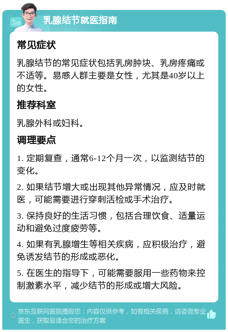 乳腺结节就医指南 常见症状 乳腺结节的常见症状包括乳房肿块、乳房疼痛或不适等。易感人群主要是女性，尤其是40岁以上的女性。 推荐科室 乳腺外科或妇科。 调理要点 1. 定期复查，通常6-12个月一次，以监测结节的变化。 2. 如果结节增大或出现其他异常情况，应及时就医，可能需要进行穿刺活检或手术治疗。 3. 保持良好的生活习惯，包括合理饮食、适量运动和避免过度疲劳等。 4. 如果有乳腺增生等相关疾病，应积极治疗，避免诱发结节的形成或恶化。 5. 在医生的指导下，可能需要服用一些药物来控制激素水平，减少结节的形成或增大风险。