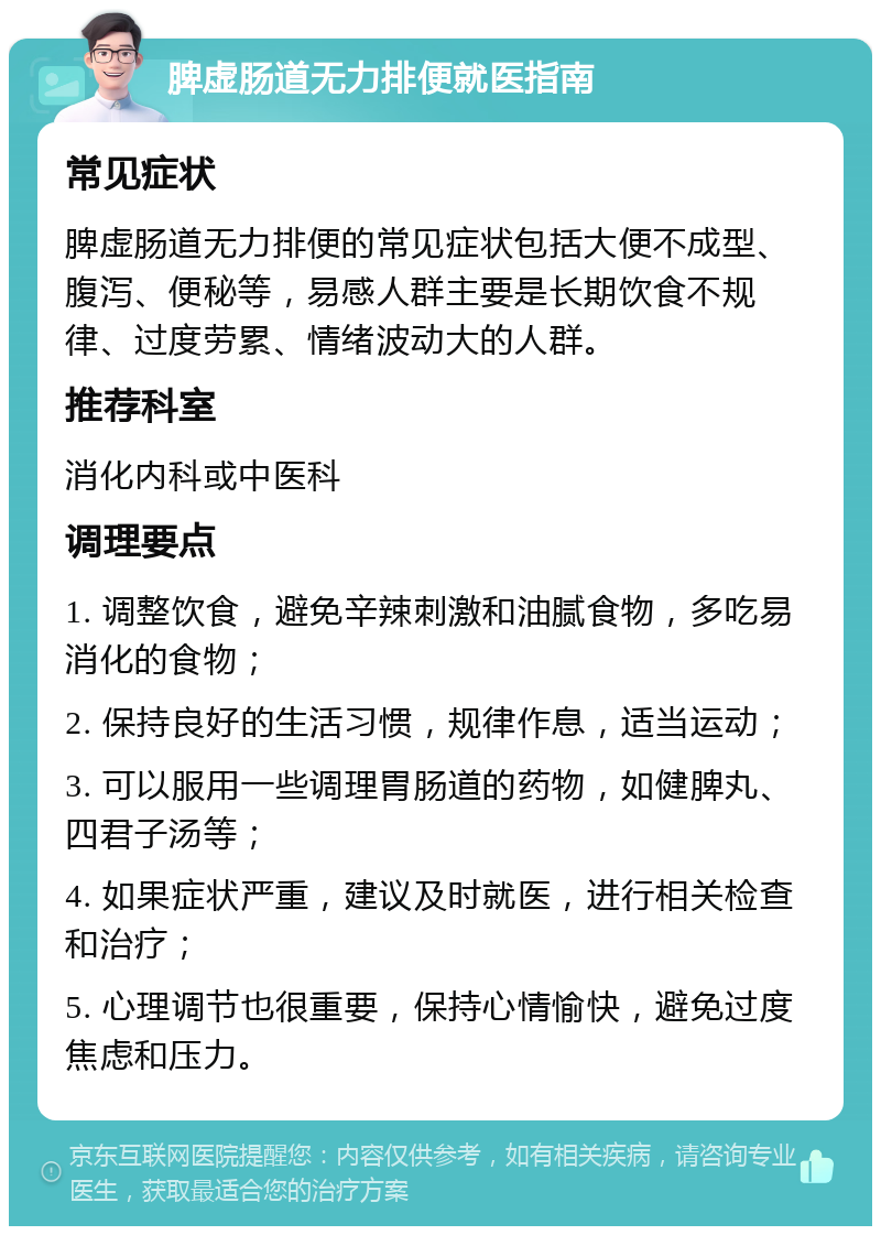 脾虚肠道无力排便就医指南 常见症状 脾虚肠道无力排便的常见症状包括大便不成型、腹泻、便秘等，易感人群主要是长期饮食不规律、过度劳累、情绪波动大的人群。 推荐科室 消化内科或中医科 调理要点 1. 调整饮食，避免辛辣刺激和油腻食物，多吃易消化的食物； 2. 保持良好的生活习惯，规律作息，适当运动； 3. 可以服用一些调理胃肠道的药物，如健脾丸、四君子汤等； 4. 如果症状严重，建议及时就医，进行相关检查和治疗； 5. 心理调节也很重要，保持心情愉快，避免过度焦虑和压力。