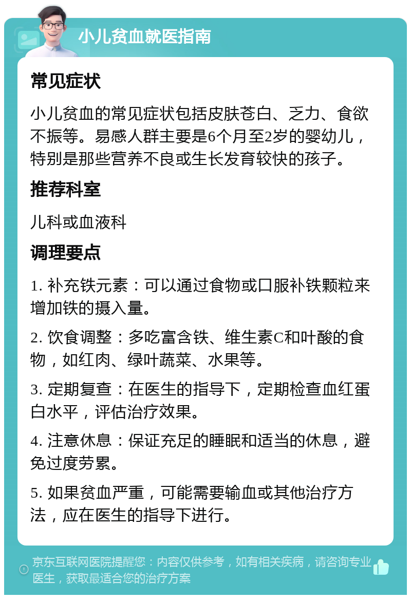 小儿贫血就医指南 常见症状 小儿贫血的常见症状包括皮肤苍白、乏力、食欲不振等。易感人群主要是6个月至2岁的婴幼儿，特别是那些营养不良或生长发育较快的孩子。 推荐科室 儿科或血液科 调理要点 1. 补充铁元素：可以通过食物或口服补铁颗粒来增加铁的摄入量。 2. 饮食调整：多吃富含铁、维生素C和叶酸的食物，如红肉、绿叶蔬菜、水果等。 3. 定期复查：在医生的指导下，定期检查血红蛋白水平，评估治疗效果。 4. 注意休息：保证充足的睡眠和适当的休息，避免过度劳累。 5. 如果贫血严重，可能需要输血或其他治疗方法，应在医生的指导下进行。