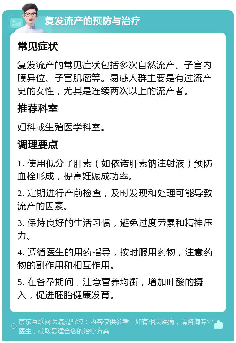 复发流产的预防与治疗 常见症状 复发流产的常见症状包括多次自然流产、子宫内膜异位、子宫肌瘤等。易感人群主要是有过流产史的女性，尤其是连续两次以上的流产者。 推荐科室 妇科或生殖医学科室。 调理要点 1. 使用低分子肝素（如依诺肝素钠注射液）预防血栓形成，提高妊娠成功率。 2. 定期进行产前检查，及时发现和处理可能导致流产的因素。 3. 保持良好的生活习惯，避免过度劳累和精神压力。 4. 遵循医生的用药指导，按时服用药物，注意药物的副作用和相互作用。 5. 在备孕期间，注意营养均衡，增加叶酸的摄入，促进胚胎健康发育。