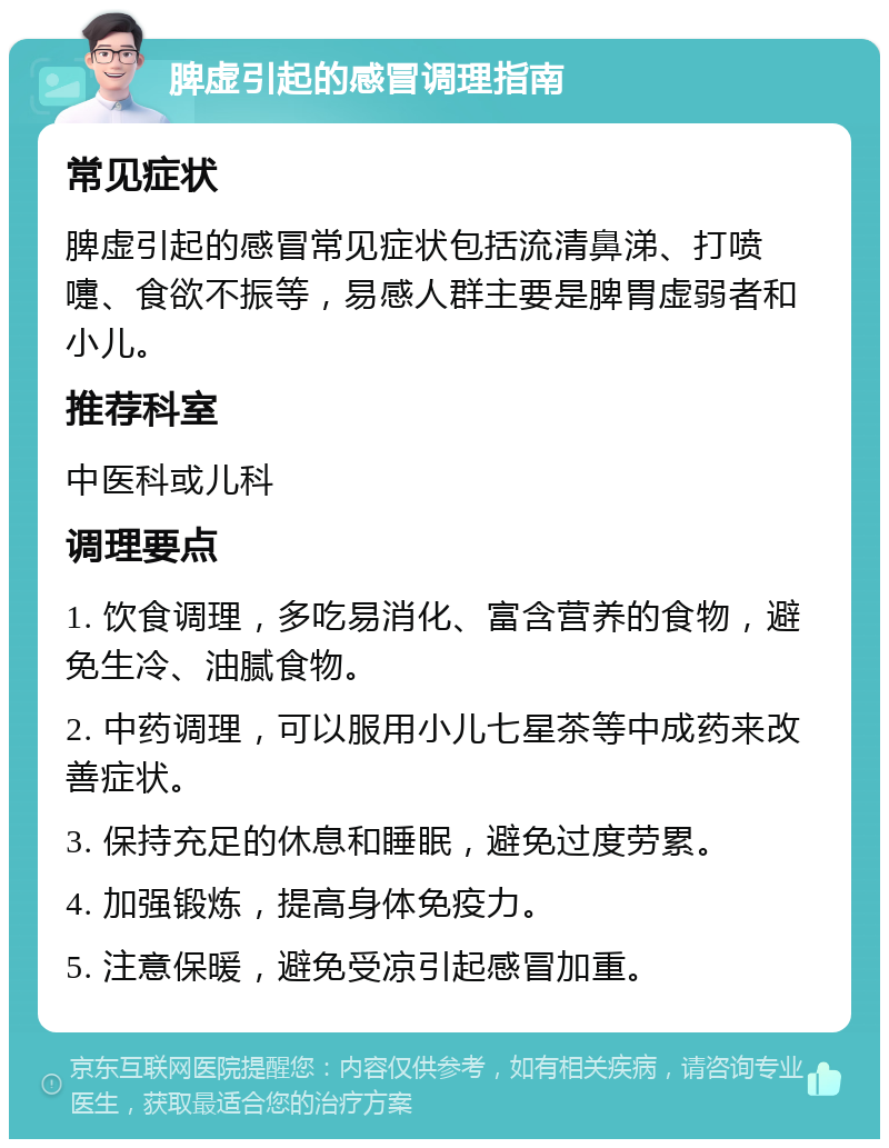 脾虚引起的感冒调理指南 常见症状 脾虚引起的感冒常见症状包括流清鼻涕、打喷嚏、食欲不振等，易感人群主要是脾胃虚弱者和小儿。 推荐科室 中医科或儿科 调理要点 1. 饮食调理，多吃易消化、富含营养的食物，避免生冷、油腻食物。 2. 中药调理，可以服用小儿七星茶等中成药来改善症状。 3. 保持充足的休息和睡眠，避免过度劳累。 4. 加强锻炼，提高身体免疫力。 5. 注意保暖，避免受凉引起感冒加重。