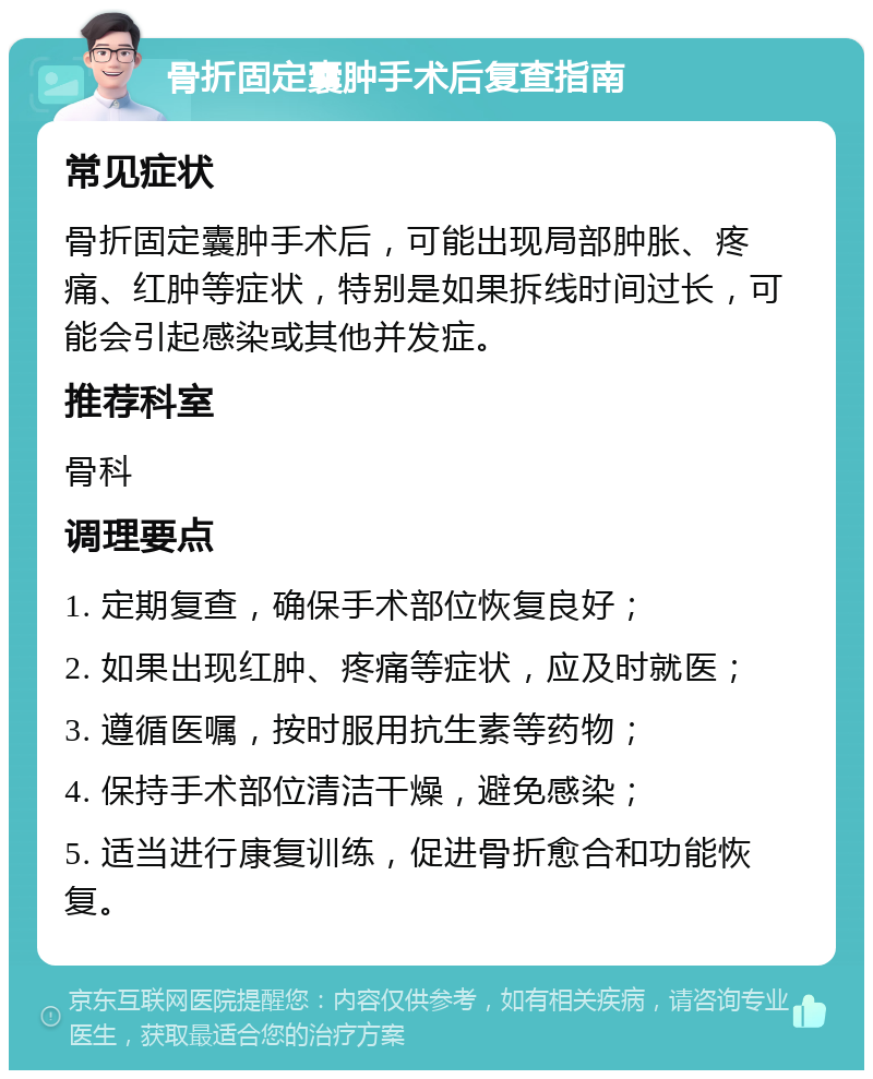 骨折固定囊肿手术后复查指南 常见症状 骨折固定囊肿手术后，可能出现局部肿胀、疼痛、红肿等症状，特别是如果拆线时间过长，可能会引起感染或其他并发症。 推荐科室 骨科 调理要点 1. 定期复查，确保手术部位恢复良好； 2. 如果出现红肿、疼痛等症状，应及时就医； 3. 遵循医嘱，按时服用抗生素等药物； 4. 保持手术部位清洁干燥，避免感染； 5. 适当进行康复训练，促进骨折愈合和功能恢复。