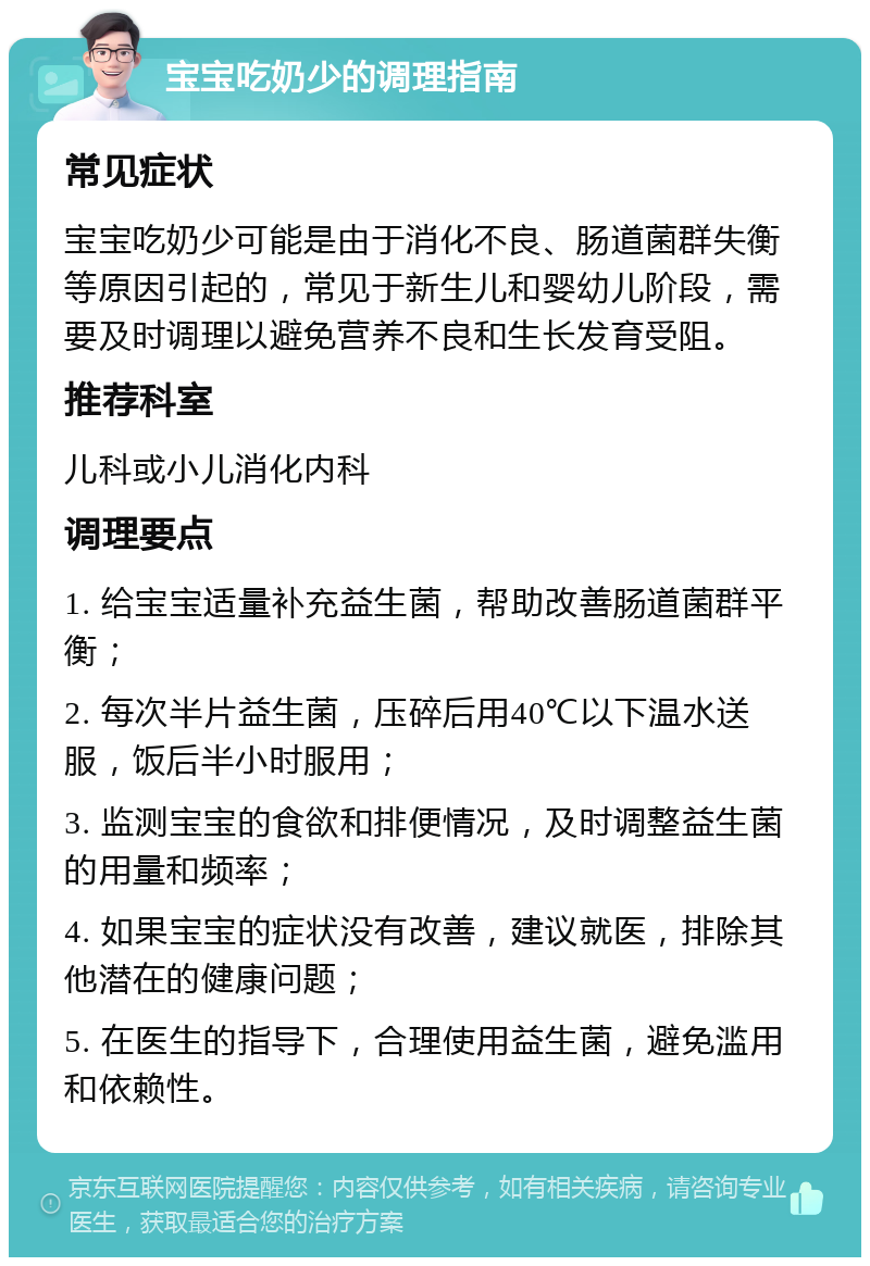 宝宝吃奶少的调理指南 常见症状 宝宝吃奶少可能是由于消化不良、肠道菌群失衡等原因引起的，常见于新生儿和婴幼儿阶段，需要及时调理以避免营养不良和生长发育受阻。 推荐科室 儿科或小儿消化内科 调理要点 1. 给宝宝适量补充益生菌，帮助改善肠道菌群平衡； 2. 每次半片益生菌，压碎后用40℃以下温水送服，饭后半小时服用； 3. 监测宝宝的食欲和排便情况，及时调整益生菌的用量和频率； 4. 如果宝宝的症状没有改善，建议就医，排除其他潜在的健康问题； 5. 在医生的指导下，合理使用益生菌，避免滥用和依赖性。