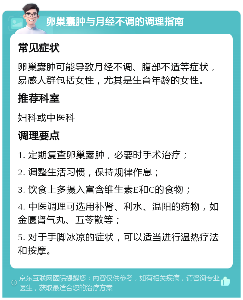 卵巢囊肿与月经不调的调理指南 常见症状 卵巢囊肿可能导致月经不调、腹部不适等症状，易感人群包括女性，尤其是生育年龄的女性。 推荐科室 妇科或中医科 调理要点 1. 定期复查卵巢囊肿，必要时手术治疗； 2. 调整生活习惯，保持规律作息； 3. 饮食上多摄入富含维生素E和C的食物； 4. 中医调理可选用补肾、利水、温阳的药物，如金匮肾气丸、五苓散等； 5. 对于手脚冰凉的症状，可以适当进行温热疗法和按摩。