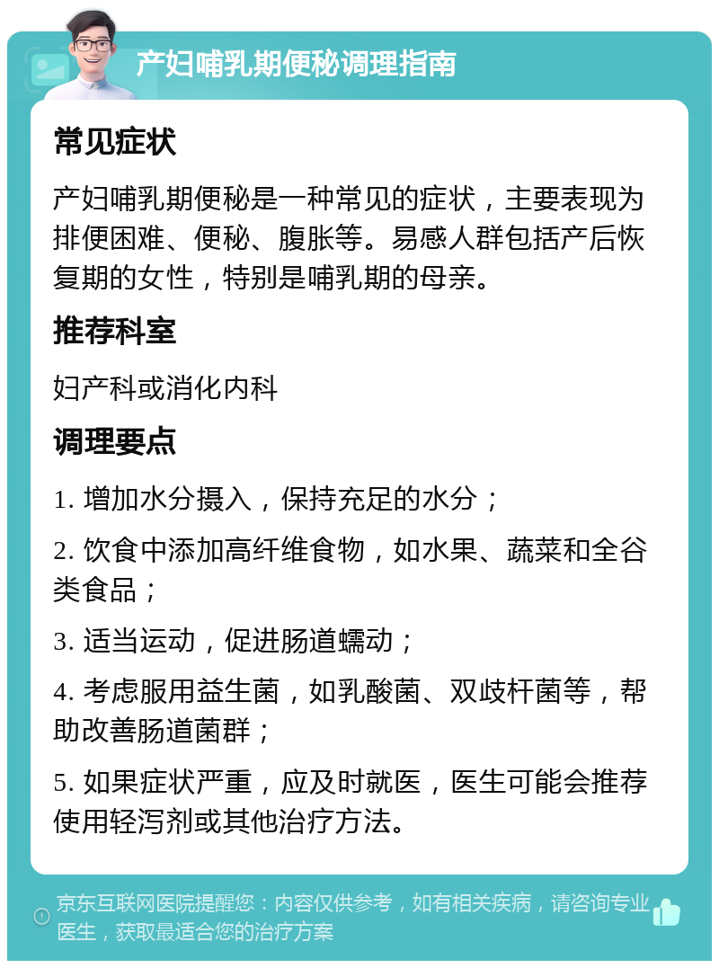 产妇哺乳期便秘调理指南 常见症状 产妇哺乳期便秘是一种常见的症状，主要表现为排便困难、便秘、腹胀等。易感人群包括产后恢复期的女性，特别是哺乳期的母亲。 推荐科室 妇产科或消化内科 调理要点 1. 增加水分摄入，保持充足的水分； 2. 饮食中添加高纤维食物，如水果、蔬菜和全谷类食品； 3. 适当运动，促进肠道蠕动； 4. 考虑服用益生菌，如乳酸菌、双歧杆菌等，帮助改善肠道菌群； 5. 如果症状严重，应及时就医，医生可能会推荐使用轻泻剂或其他治疗方法。