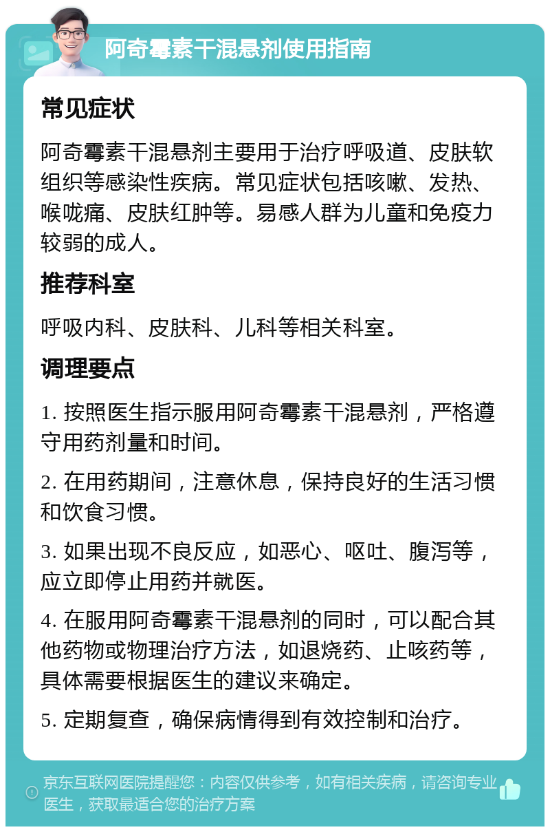 阿奇霉素干混悬剂使用指南 常见症状 阿奇霉素干混悬剂主要用于治疗呼吸道、皮肤软组织等感染性疾病。常见症状包括咳嗽、发热、喉咙痛、皮肤红肿等。易感人群为儿童和免疫力较弱的成人。 推荐科室 呼吸内科、皮肤科、儿科等相关科室。 调理要点 1. 按照医生指示服用阿奇霉素干混悬剂，严格遵守用药剂量和时间。 2. 在用药期间，注意休息，保持良好的生活习惯和饮食习惯。 3. 如果出现不良反应，如恶心、呕吐、腹泻等，应立即停止用药并就医。 4. 在服用阿奇霉素干混悬剂的同时，可以配合其他药物或物理治疗方法，如退烧药、止咳药等，具体需要根据医生的建议来确定。 5. 定期复查，确保病情得到有效控制和治疗。