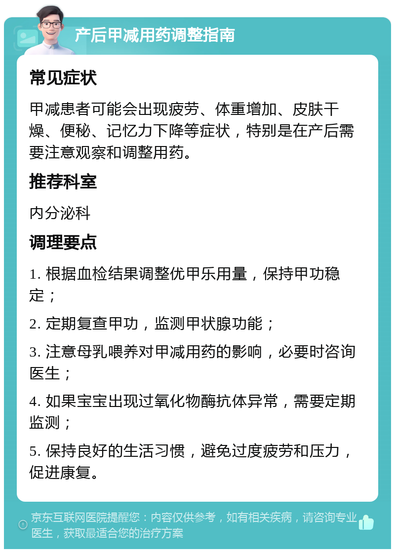 产后甲减用药调整指南 常见症状 甲减患者可能会出现疲劳、体重增加、皮肤干燥、便秘、记忆力下降等症状，特别是在产后需要注意观察和调整用药。 推荐科室 内分泌科 调理要点 1. 根据血检结果调整优甲乐用量，保持甲功稳定； 2. 定期复查甲功，监测甲状腺功能； 3. 注意母乳喂养对甲减用药的影响，必要时咨询医生； 4. 如果宝宝出现过氧化物酶抗体异常，需要定期监测； 5. 保持良好的生活习惯，避免过度疲劳和压力，促进康复。