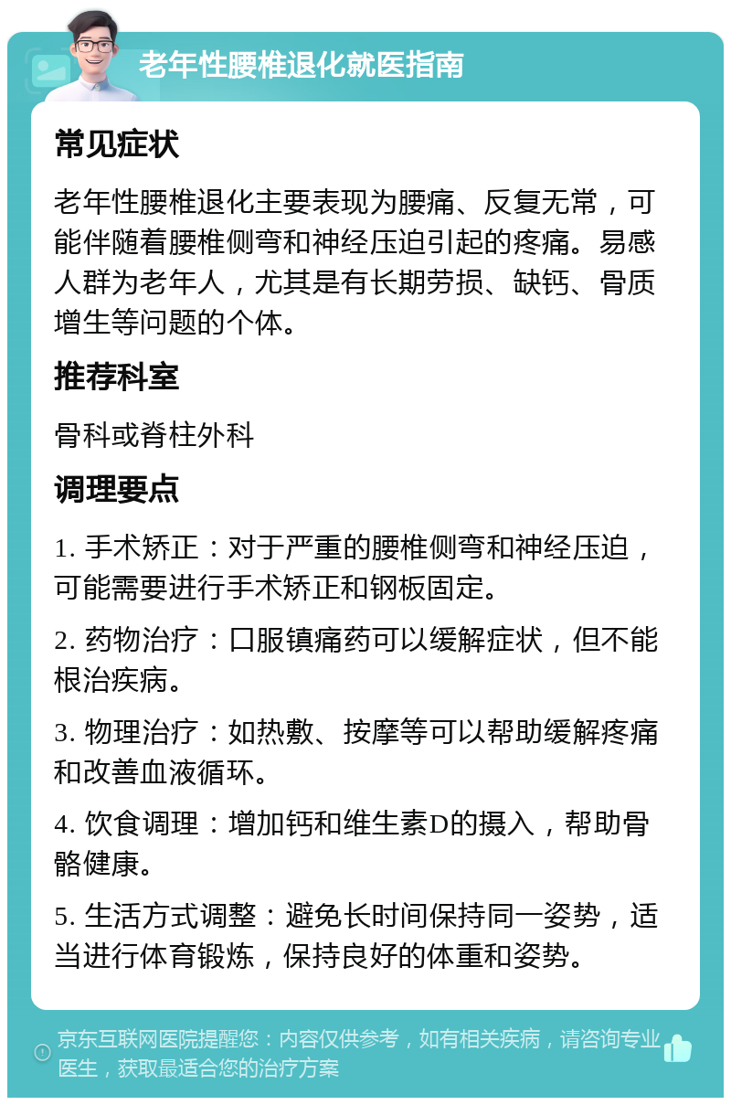 老年性腰椎退化就医指南 常见症状 老年性腰椎退化主要表现为腰痛、反复无常，可能伴随着腰椎侧弯和神经压迫引起的疼痛。易感人群为老年人，尤其是有长期劳损、缺钙、骨质增生等问题的个体。 推荐科室 骨科或脊柱外科 调理要点 1. 手术矫正：对于严重的腰椎侧弯和神经压迫，可能需要进行手术矫正和钢板固定。 2. 药物治疗：口服镇痛药可以缓解症状，但不能根治疾病。 3. 物理治疗：如热敷、按摩等可以帮助缓解疼痛和改善血液循环。 4. 饮食调理：增加钙和维生素D的摄入，帮助骨骼健康。 5. 生活方式调整：避免长时间保持同一姿势，适当进行体育锻炼，保持良好的体重和姿势。