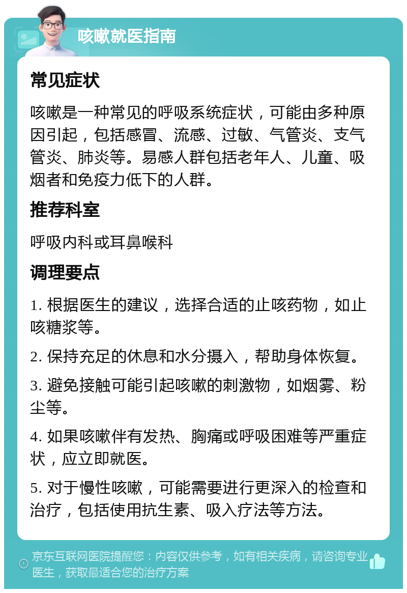 咳嗽就医指南 常见症状 咳嗽是一种常见的呼吸系统症状，可能由多种原因引起，包括感冒、流感、过敏、气管炎、支气管炎、肺炎等。易感人群包括老年人、儿童、吸烟者和免疫力低下的人群。 推荐科室 呼吸内科或耳鼻喉科 调理要点 1. 根据医生的建议，选择合适的止咳药物，如止咳糖浆等。 2. 保持充足的休息和水分摄入，帮助身体恢复。 3. 避免接触可能引起咳嗽的刺激物，如烟雾、粉尘等。 4. 如果咳嗽伴有发热、胸痛或呼吸困难等严重症状，应立即就医。 5. 对于慢性咳嗽，可能需要进行更深入的检查和治疗，包括使用抗生素、吸入疗法等方法。