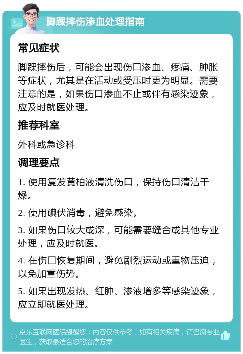 脚踝摔伤渗血处理指南 常见症状 脚踝摔伤后，可能会出现伤口渗血、疼痛、肿胀等症状，尤其是在活动或受压时更为明显。需要注意的是，如果伤口渗血不止或伴有感染迹象，应及时就医处理。 推荐科室 外科或急诊科 调理要点 1. 使用复发黄柏液清洗伤口，保持伤口清洁干燥。 2. 使用碘伏消毒，避免感染。 3. 如果伤口较大或深，可能需要缝合或其他专业处理，应及时就医。 4. 在伤口恢复期间，避免剧烈运动或重物压迫，以免加重伤势。 5. 如果出现发热、红肿、渗液增多等感染迹象，应立即就医处理。