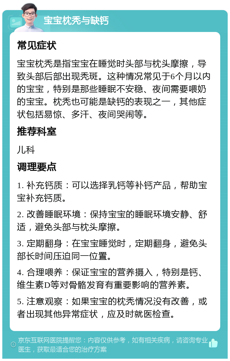 宝宝枕秃与缺钙 常见症状 宝宝枕秃是指宝宝在睡觉时头部与枕头摩擦，导致头部后部出现秃斑。这种情况常见于6个月以内的宝宝，特别是那些睡眠不安稳、夜间需要喂奶的宝宝。枕秃也可能是缺钙的表现之一，其他症状包括易惊、多汗、夜间哭闹等。 推荐科室 儿科 调理要点 1. 补充钙质：可以选择乳钙等补钙产品，帮助宝宝补充钙质。 2. 改善睡眠环境：保持宝宝的睡眠环境安静、舒适，避免头部与枕头摩擦。 3. 定期翻身：在宝宝睡觉时，定期翻身，避免头部长时间压迫同一位置。 4. 合理喂养：保证宝宝的营养摄入，特别是钙、维生素D等对骨骼发育有重要影响的营养素。 5. 注意观察：如果宝宝的枕秃情况没有改善，或者出现其他异常症状，应及时就医检查。