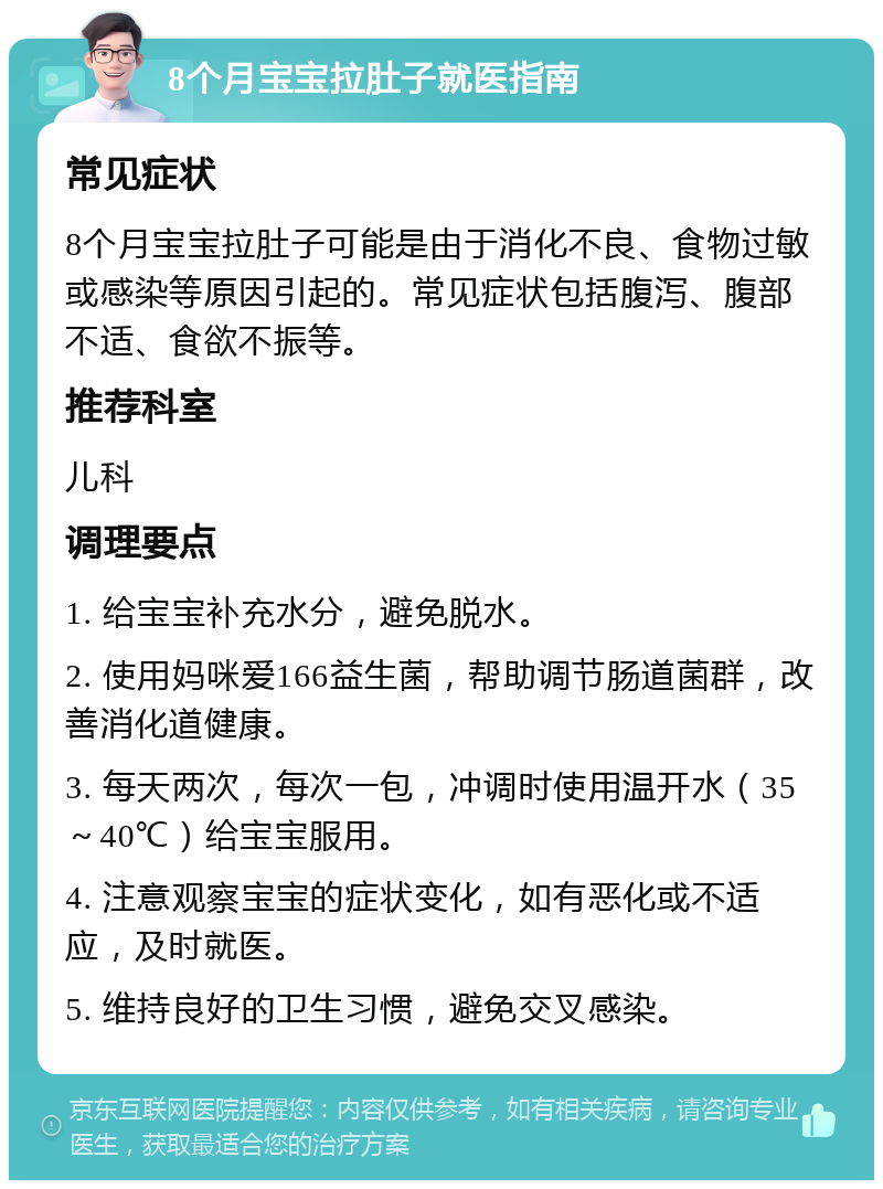 8个月宝宝拉肚子就医指南 常见症状 8个月宝宝拉肚子可能是由于消化不良、食物过敏或感染等原因引起的。常见症状包括腹泻、腹部不适、食欲不振等。 推荐科室 儿科 调理要点 1. 给宝宝补充水分，避免脱水。 2. 使用妈咪爱166益生菌，帮助调节肠道菌群，改善消化道健康。 3. 每天两次，每次一包，冲调时使用温开水（35～40℃）给宝宝服用。 4. 注意观察宝宝的症状变化，如有恶化或不适应，及时就医。 5. 维持良好的卫生习惯，避免交叉感染。