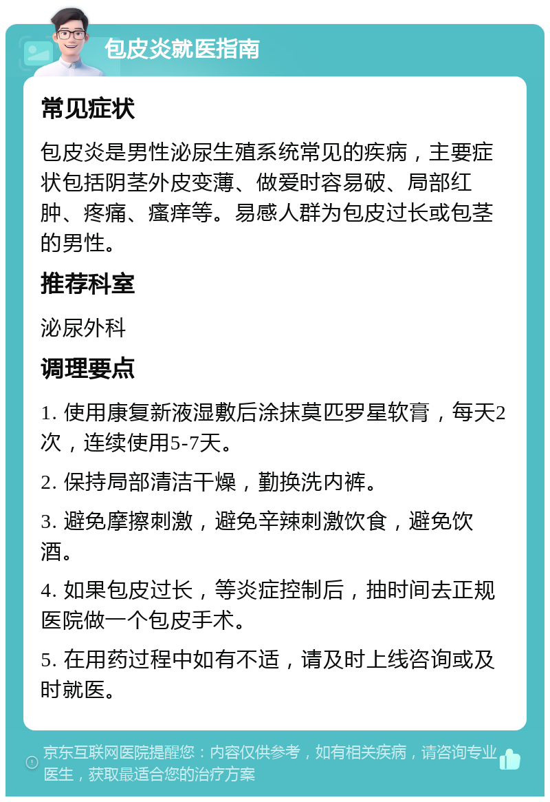 包皮炎就医指南 常见症状 包皮炎是男性泌尿生殖系统常见的疾病，主要症状包括阴茎外皮变薄、做爱时容易破、局部红肿、疼痛、瘙痒等。易感人群为包皮过长或包茎的男性。 推荐科室 泌尿外科 调理要点 1. 使用康复新液湿敷后涂抹莫匹罗星软膏，每天2次，连续使用5-7天。 2. 保持局部清洁干燥，勤换洗内裤。 3. 避免摩擦刺激，避免辛辣刺激饮食，避免饮酒。 4. 如果包皮过长，等炎症控制后，抽时间去正规医院做一个包皮手术。 5. 在用药过程中如有不适，请及时上线咨询或及时就医。