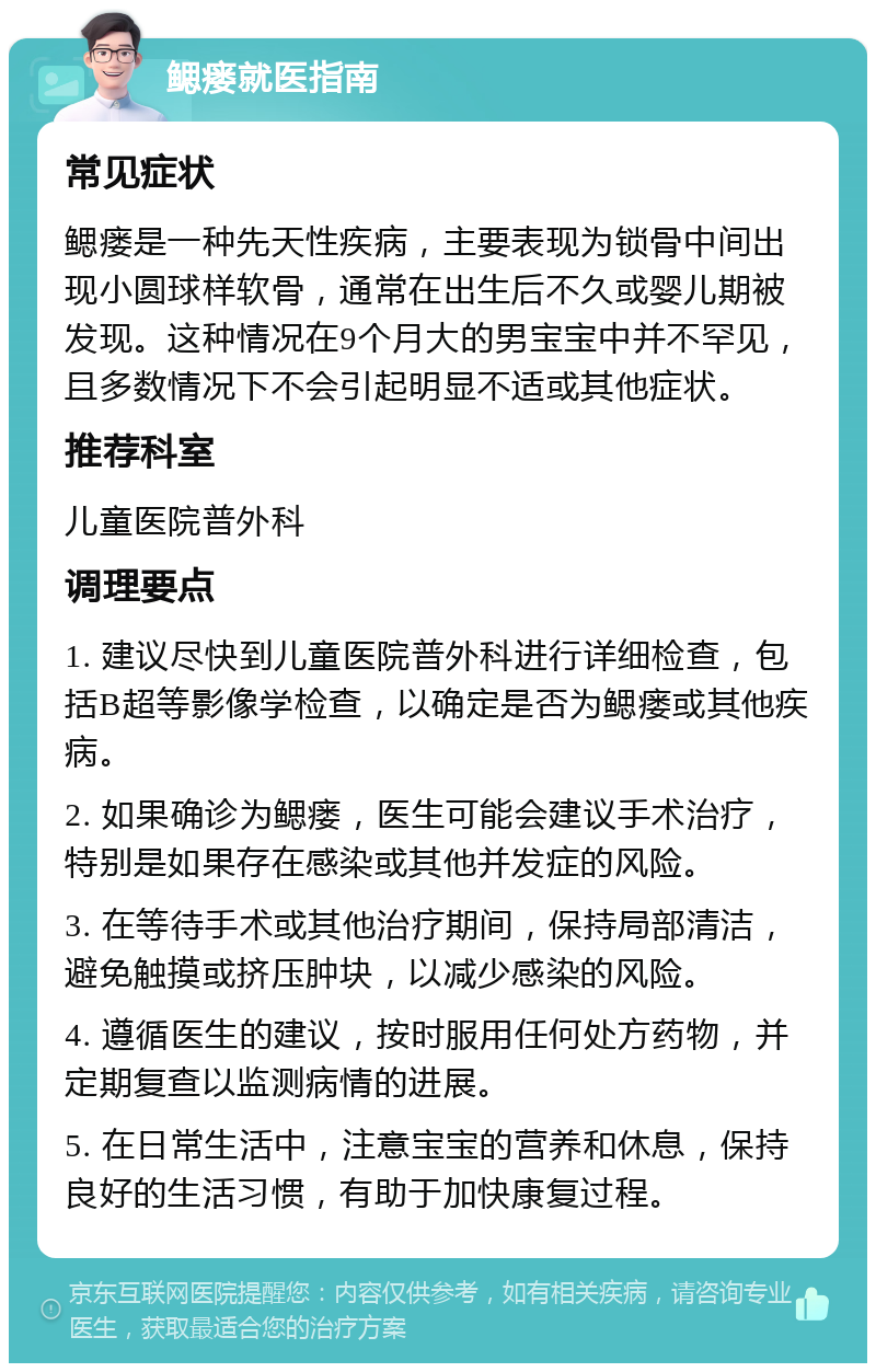 鳃瘘就医指南 常见症状 鳃瘘是一种先天性疾病，主要表现为锁骨中间出现小圆球样软骨，通常在出生后不久或婴儿期被发现。这种情况在9个月大的男宝宝中并不罕见，且多数情况下不会引起明显不适或其他症状。 推荐科室 儿童医院普外科 调理要点 1. 建议尽快到儿童医院普外科进行详细检查，包括B超等影像学检查，以确定是否为鳃瘘或其他疾病。 2. 如果确诊为鳃瘘，医生可能会建议手术治疗，特别是如果存在感染或其他并发症的风险。 3. 在等待手术或其他治疗期间，保持局部清洁，避免触摸或挤压肿块，以减少感染的风险。 4. 遵循医生的建议，按时服用任何处方药物，并定期复查以监测病情的进展。 5. 在日常生活中，注意宝宝的营养和休息，保持良好的生活习惯，有助于加快康复过程。