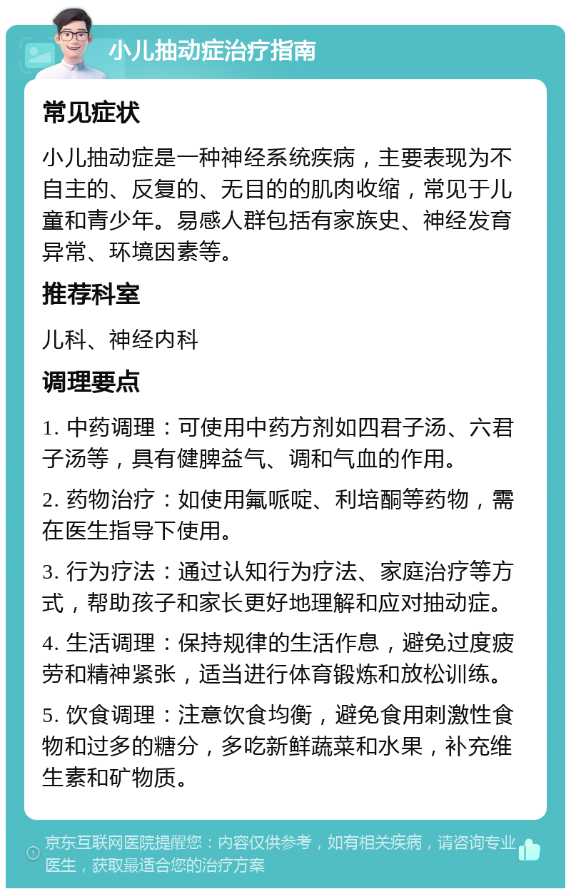 小儿抽动症治疗指南 常见症状 小儿抽动症是一种神经系统疾病，主要表现为不自主的、反复的、无目的的肌肉收缩，常见于儿童和青少年。易感人群包括有家族史、神经发育异常、环境因素等。 推荐科室 儿科、神经内科 调理要点 1. 中药调理：可使用中药方剂如四君子汤、六君子汤等，具有健脾益气、调和气血的作用。 2. 药物治疗：如使用氟哌啶、利培酮等药物，需在医生指导下使用。 3. 行为疗法：通过认知行为疗法、家庭治疗等方式，帮助孩子和家长更好地理解和应对抽动症。 4. 生活调理：保持规律的生活作息，避免过度疲劳和精神紧张，适当进行体育锻炼和放松训练。 5. 饮食调理：注意饮食均衡，避免食用刺激性食物和过多的糖分，多吃新鲜蔬菜和水果，补充维生素和矿物质。