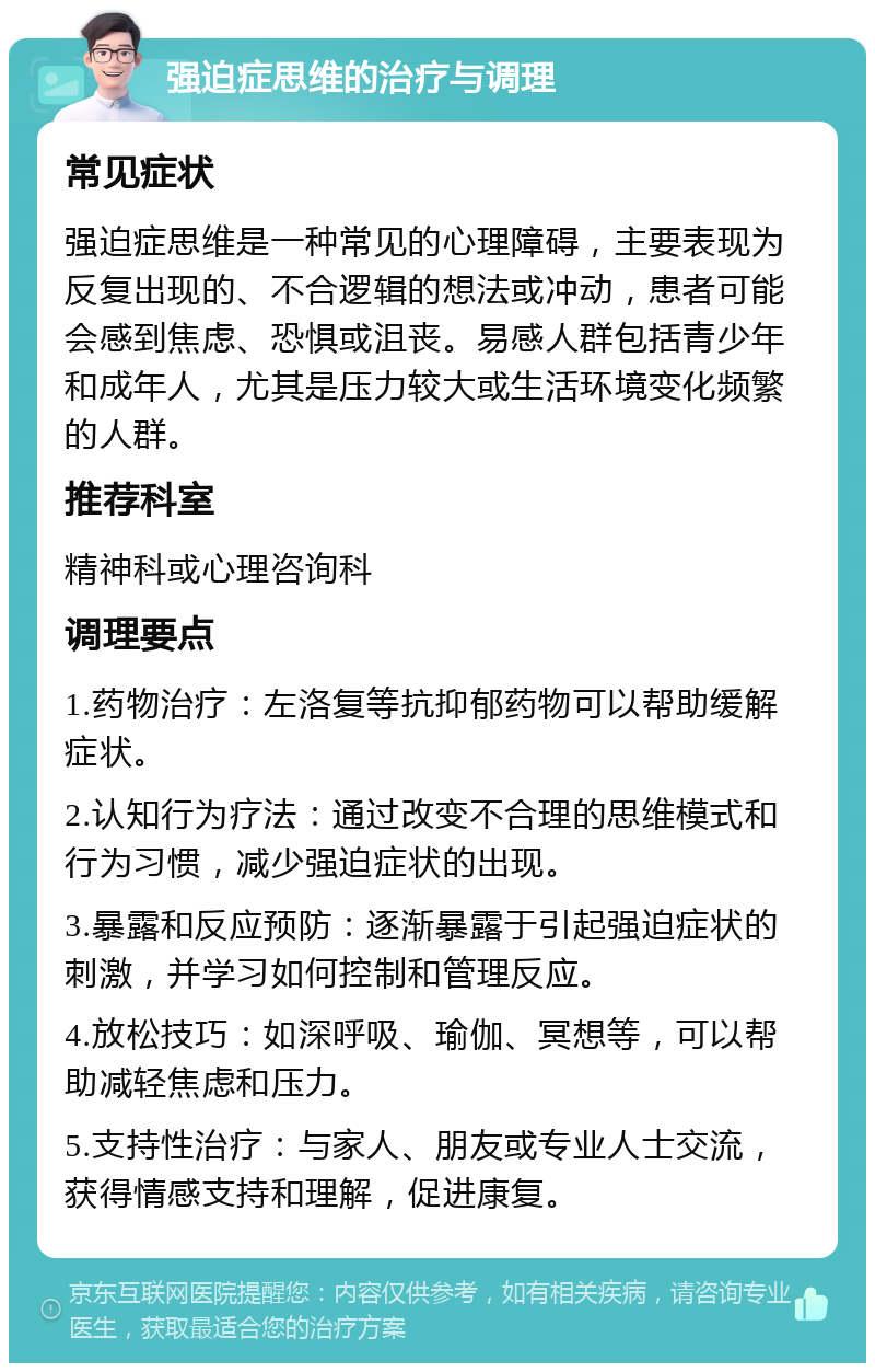 强迫症思维的治疗与调理 常见症状 强迫症思维是一种常见的心理障碍，主要表现为反复出现的、不合逻辑的想法或冲动，患者可能会感到焦虑、恐惧或沮丧。易感人群包括青少年和成年人，尤其是压力较大或生活环境变化频繁的人群。 推荐科室 精神科或心理咨询科 调理要点 1.药物治疗：左洛复等抗抑郁药物可以帮助缓解症状。 2.认知行为疗法：通过改变不合理的思维模式和行为习惯，减少强迫症状的出现。 3.暴露和反应预防：逐渐暴露于引起强迫症状的刺激，并学习如何控制和管理反应。 4.放松技巧：如深呼吸、瑜伽、冥想等，可以帮助减轻焦虑和压力。 5.支持性治疗：与家人、朋友或专业人士交流，获得情感支持和理解，促进康复。