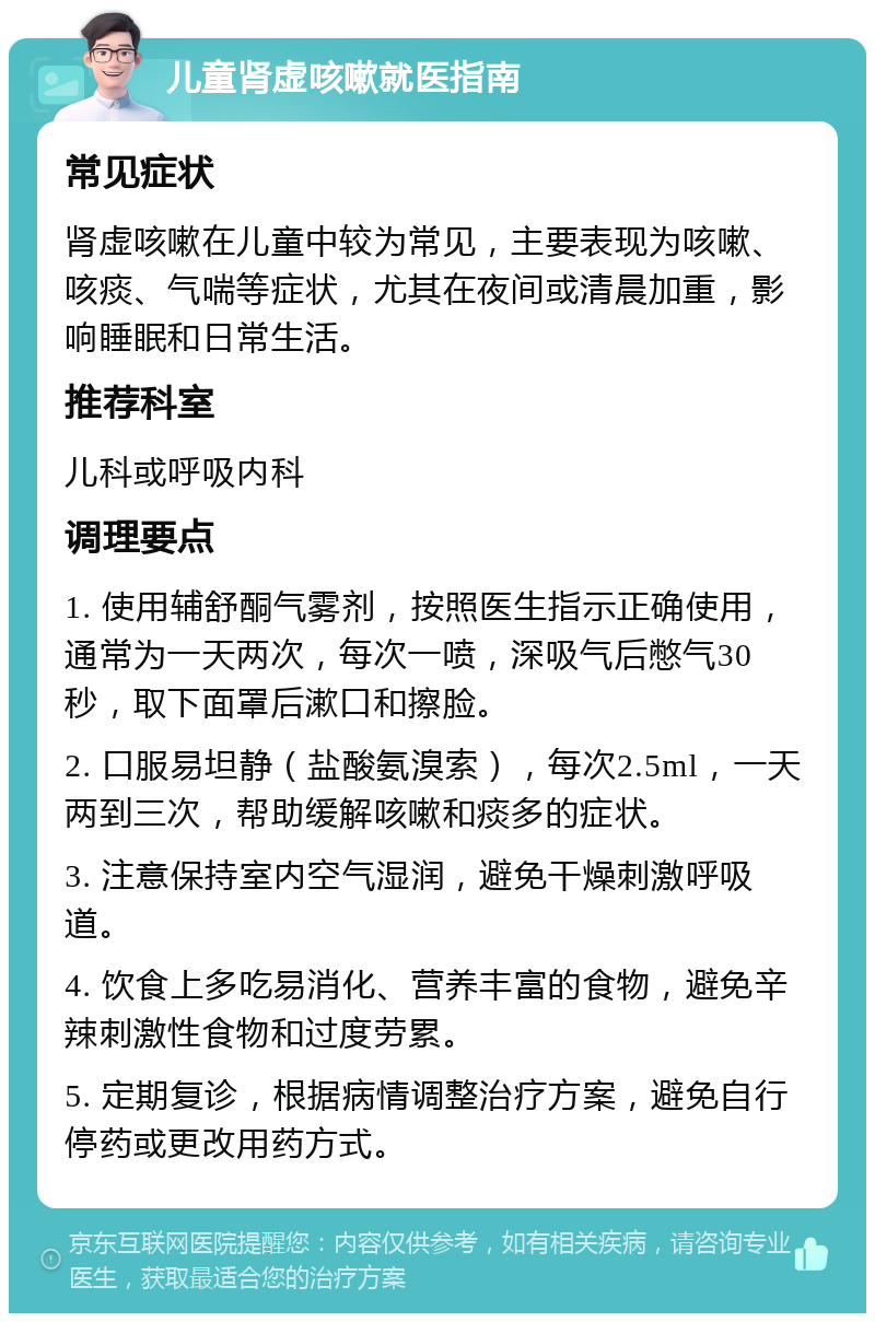 儿童肾虚咳嗽就医指南 常见症状 肾虚咳嗽在儿童中较为常见，主要表现为咳嗽、咳痰、气喘等症状，尤其在夜间或清晨加重，影响睡眠和日常生活。 推荐科室 儿科或呼吸内科 调理要点 1. 使用辅舒酮气雾剂，按照医生指示正确使用，通常为一天两次，每次一喷，深吸气后憋气30秒，取下面罩后漱口和擦脸。 2. 口服易坦静（盐酸氨溴索），每次2.5ml，一天两到三次，帮助缓解咳嗽和痰多的症状。 3. 注意保持室内空气湿润，避免干燥刺激呼吸道。 4. 饮食上多吃易消化、营养丰富的食物，避免辛辣刺激性食物和过度劳累。 5. 定期复诊，根据病情调整治疗方案，避免自行停药或更改用药方式。