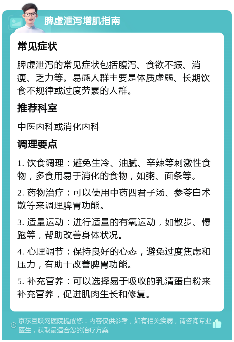 脾虚泄泻增肌指南 常见症状 脾虚泄泻的常见症状包括腹泻、食欲不振、消瘦、乏力等。易感人群主要是体质虚弱、长期饮食不规律或过度劳累的人群。 推荐科室 中医内科或消化内科 调理要点 1. 饮食调理：避免生冷、油腻、辛辣等刺激性食物，多食用易于消化的食物，如粥、面条等。 2. 药物治疗：可以使用中药四君子汤、参苓白术散等来调理脾胃功能。 3. 适量运动：进行适量的有氧运动，如散步、慢跑等，帮助改善身体状况。 4. 心理调节：保持良好的心态，避免过度焦虑和压力，有助于改善脾胃功能。 5. 补充营养：可以选择易于吸收的乳清蛋白粉来补充营养，促进肌肉生长和修复。