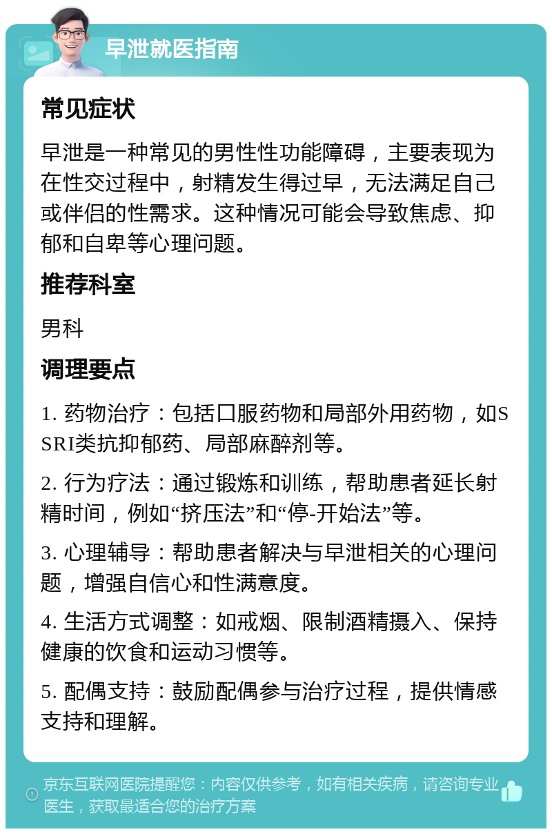 早泄就医指南 常见症状 早泄是一种常见的男性性功能障碍，主要表现为在性交过程中，射精发生得过早，无法满足自己或伴侣的性需求。这种情况可能会导致焦虑、抑郁和自卑等心理问题。 推荐科室 男科 调理要点 1. 药物治疗：包括口服药物和局部外用药物，如SSRI类抗抑郁药、局部麻醉剂等。 2. 行为疗法：通过锻炼和训练，帮助患者延长射精时间，例如“挤压法”和“停-开始法”等。 3. 心理辅导：帮助患者解决与早泄相关的心理问题，增强自信心和性满意度。 4. 生活方式调整：如戒烟、限制酒精摄入、保持健康的饮食和运动习惯等。 5. 配偶支持：鼓励配偶参与治疗过程，提供情感支持和理解。