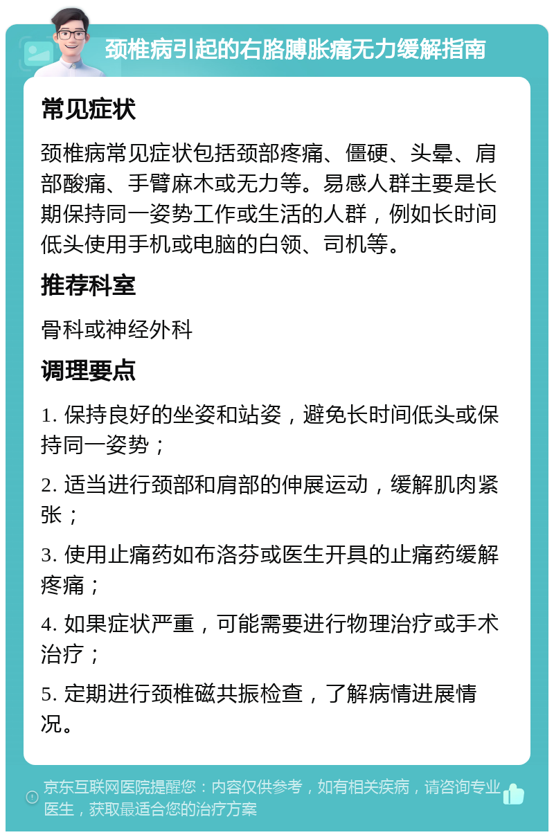 颈椎病引起的右胳膊胀痛无力缓解指南 常见症状 颈椎病常见症状包括颈部疼痛、僵硬、头晕、肩部酸痛、手臂麻木或无力等。易感人群主要是长期保持同一姿势工作或生活的人群，例如长时间低头使用手机或电脑的白领、司机等。 推荐科室 骨科或神经外科 调理要点 1. 保持良好的坐姿和站姿，避免长时间低头或保持同一姿势； 2. 适当进行颈部和肩部的伸展运动，缓解肌肉紧张； 3. 使用止痛药如布洛芬或医生开具的止痛药缓解疼痛； 4. 如果症状严重，可能需要进行物理治疗或手术治疗； 5. 定期进行颈椎磁共振检查，了解病情进展情况。