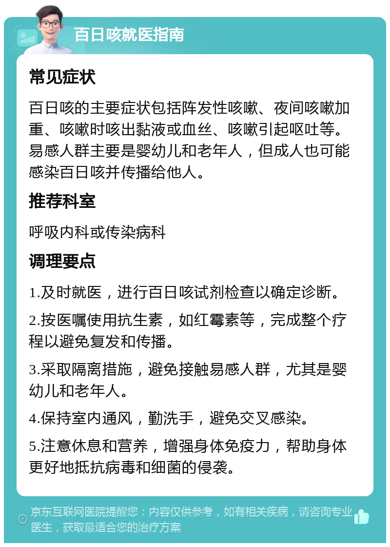 百日咳就医指南 常见症状 百日咳的主要症状包括阵发性咳嗽、夜间咳嗽加重、咳嗽时咳出黏液或血丝、咳嗽引起呕吐等。易感人群主要是婴幼儿和老年人，但成人也可能感染百日咳并传播给他人。 推荐科室 呼吸内科或传染病科 调理要点 1.及时就医，进行百日咳试剂检查以确定诊断。 2.按医嘱使用抗生素，如红霉素等，完成整个疗程以避免复发和传播。 3.采取隔离措施，避免接触易感人群，尤其是婴幼儿和老年人。 4.保持室内通风，勤洗手，避免交叉感染。 5.注意休息和营养，增强身体免疫力，帮助身体更好地抵抗病毒和细菌的侵袭。