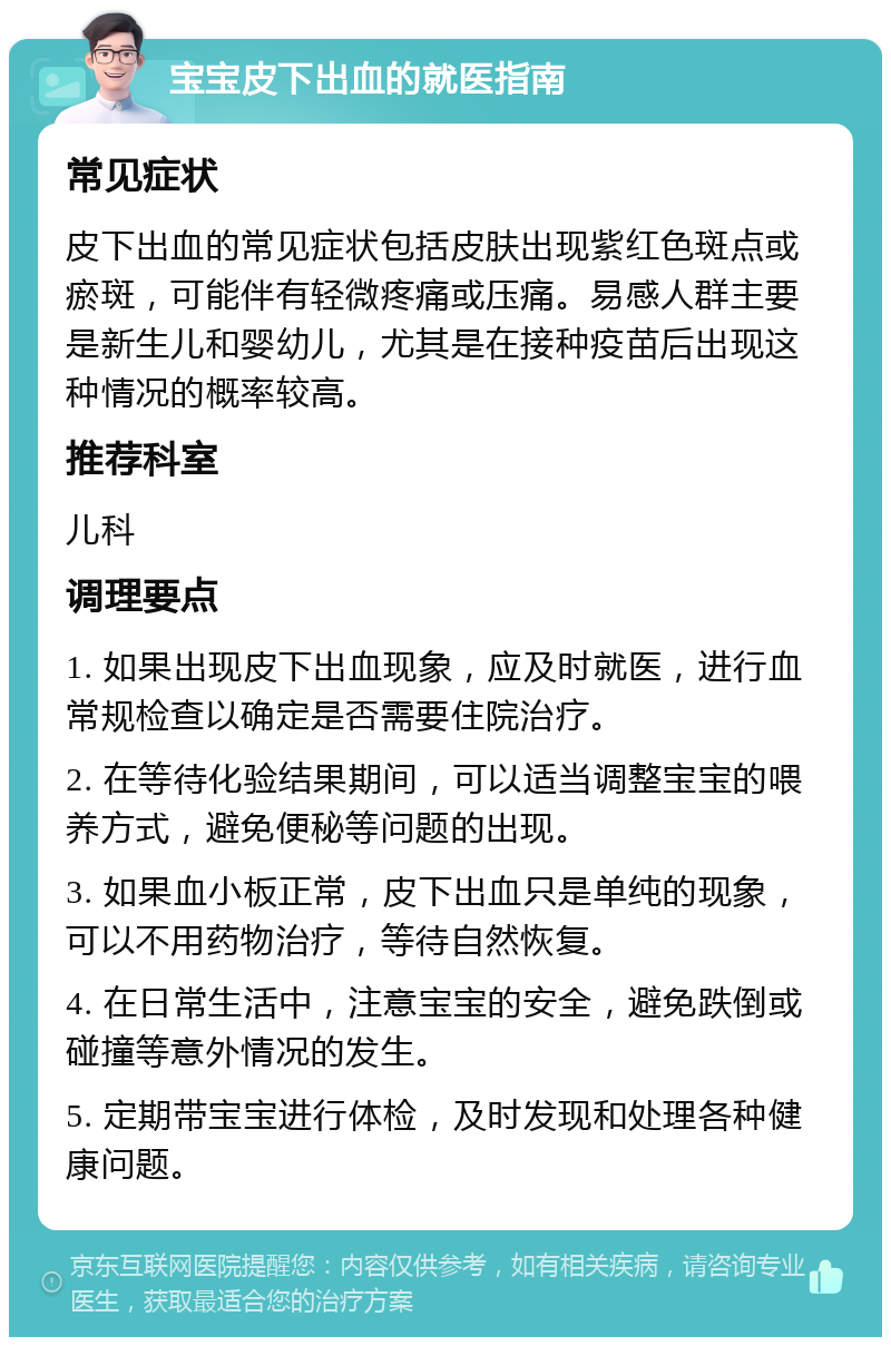 宝宝皮下出血的就医指南 常见症状 皮下出血的常见症状包括皮肤出现紫红色斑点或瘀斑，可能伴有轻微疼痛或压痛。易感人群主要是新生儿和婴幼儿，尤其是在接种疫苗后出现这种情况的概率较高。 推荐科室 儿科 调理要点 1. 如果出现皮下出血现象，应及时就医，进行血常规检查以确定是否需要住院治疗。 2. 在等待化验结果期间，可以适当调整宝宝的喂养方式，避免便秘等问题的出现。 3. 如果血小板正常，皮下出血只是单纯的现象，可以不用药物治疗，等待自然恢复。 4. 在日常生活中，注意宝宝的安全，避免跌倒或碰撞等意外情况的发生。 5. 定期带宝宝进行体检，及时发现和处理各种健康问题。