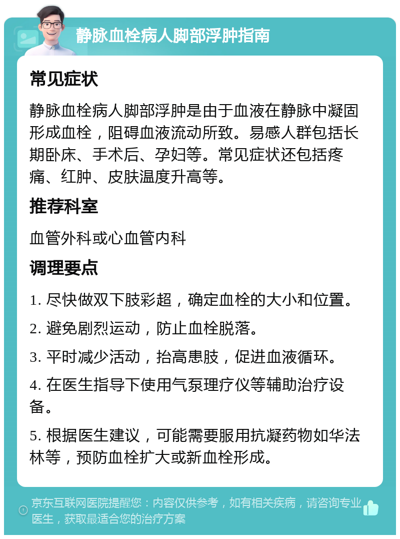 静脉血栓病人脚部浮肿指南 常见症状 静脉血栓病人脚部浮肿是由于血液在静脉中凝固形成血栓，阻碍血液流动所致。易感人群包括长期卧床、手术后、孕妇等。常见症状还包括疼痛、红肿、皮肤温度升高等。 推荐科室 血管外科或心血管内科 调理要点 1. 尽快做双下肢彩超，确定血栓的大小和位置。 2. 避免剧烈运动，防止血栓脱落。 3. 平时减少活动，抬高患肢，促进血液循环。 4. 在医生指导下使用气泵理疗仪等辅助治疗设备。 5. 根据医生建议，可能需要服用抗凝药物如华法林等，预防血栓扩大或新血栓形成。