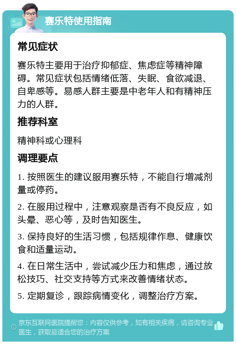 赛乐特使用指南 常见症状 赛乐特主要用于治疗抑郁症、焦虑症等精神障碍。常见症状包括情绪低落、失眠、食欲减退、自卑感等。易感人群主要是中老年人和有精神压力的人群。 推荐科室 精神科或心理科 调理要点 1. 按照医生的建议服用赛乐特，不能自行增减剂量或停药。 2. 在服用过程中，注意观察是否有不良反应，如头晕、恶心等，及时告知医生。 3. 保持良好的生活习惯，包括规律作息、健康饮食和适量运动。 4. 在日常生活中，尝试减少压力和焦虑，通过放松技巧、社交支持等方式来改善情绪状态。 5. 定期复诊，跟踪病情变化，调整治疗方案。