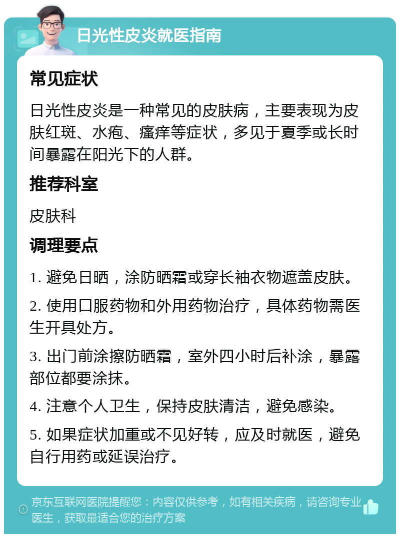 日光性皮炎就医指南 常见症状 日光性皮炎是一种常见的皮肤病，主要表现为皮肤红斑、水疱、瘙痒等症状，多见于夏季或长时间暴露在阳光下的人群。 推荐科室 皮肤科 调理要点 1. 避免日晒，涂防晒霜或穿长袖衣物遮盖皮肤。 2. 使用口服药物和外用药物治疗，具体药物需医生开具处方。 3. 出门前涂擦防晒霜，室外四小时后补涂，暴露部位都要涂抹。 4. 注意个人卫生，保持皮肤清洁，避免感染。 5. 如果症状加重或不见好转，应及时就医，避免自行用药或延误治疗。