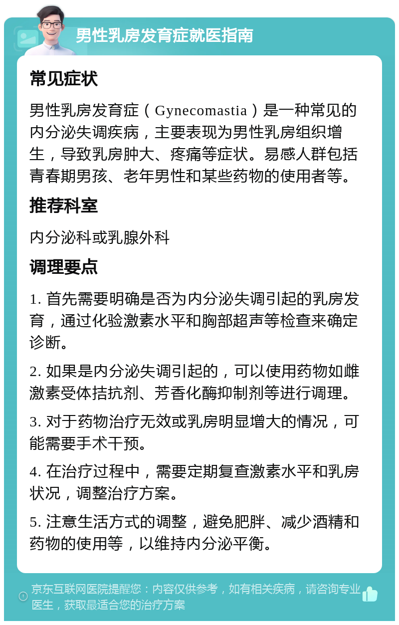 男性乳房发育症就医指南 常见症状 男性乳房发育症（Gynecomastia）是一种常见的内分泌失调疾病，主要表现为男性乳房组织增生，导致乳房肿大、疼痛等症状。易感人群包括青春期男孩、老年男性和某些药物的使用者等。 推荐科室 内分泌科或乳腺外科 调理要点 1. 首先需要明确是否为内分泌失调引起的乳房发育，通过化验激素水平和胸部超声等检查来确定诊断。 2. 如果是内分泌失调引起的，可以使用药物如雌激素受体拮抗剂、芳香化酶抑制剂等进行调理。 3. 对于药物治疗无效或乳房明显增大的情况，可能需要手术干预。 4. 在治疗过程中，需要定期复查激素水平和乳房状况，调整治疗方案。 5. 注意生活方式的调整，避免肥胖、减少酒精和药物的使用等，以维持内分泌平衡。