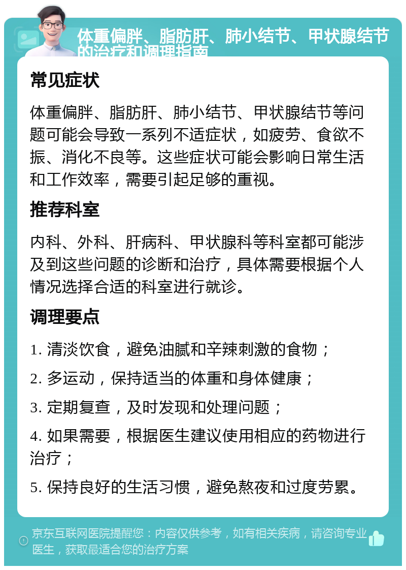 体重偏胖、脂肪肝、肺小结节、甲状腺结节的治疗和调理指南 常见症状 体重偏胖、脂肪肝、肺小结节、甲状腺结节等问题可能会导致一系列不适症状，如疲劳、食欲不振、消化不良等。这些症状可能会影响日常生活和工作效率，需要引起足够的重视。 推荐科室 内科、外科、肝病科、甲状腺科等科室都可能涉及到这些问题的诊断和治疗，具体需要根据个人情况选择合适的科室进行就诊。 调理要点 1. 清淡饮食，避免油腻和辛辣刺激的食物； 2. 多运动，保持适当的体重和身体健康； 3. 定期复查，及时发现和处理问题； 4. 如果需要，根据医生建议使用相应的药物进行治疗； 5. 保持良好的生活习惯，避免熬夜和过度劳累。