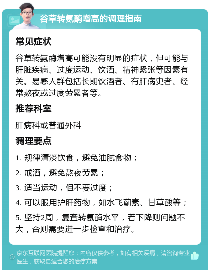 谷草转氨酶增高的调理指南 常见症状 谷草转氨酶增高可能没有明显的症状，但可能与肝脏疾病、过度运动、饮酒、精神紧张等因素有关。易感人群包括长期饮酒者、有肝病史者、经常熬夜或过度劳累者等。 推荐科室 肝病科或普通外科 调理要点 1. 规律清淡饮食，避免油腻食物； 2. 戒酒，避免熬夜劳累； 3. 适当运动，但不要过度； 4. 可以服用护肝药物，如水飞蓟素、甘草酸等； 5. 坚持2周，复查转氨酶水平，若下降则问题不大，否则需要进一步检查和治疗。