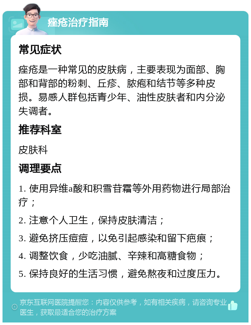 痤疮治疗指南 常见症状 痤疮是一种常见的皮肤病，主要表现为面部、胸部和背部的粉刺、丘疹、脓疱和结节等多种皮损。易感人群包括青少年、油性皮肤者和内分泌失调者。 推荐科室 皮肤科 调理要点 1. 使用异维a酸和积雪苷霜等外用药物进行局部治疗； 2. 注意个人卫生，保持皮肤清洁； 3. 避免挤压痘痘，以免引起感染和留下疤痕； 4. 调整饮食，少吃油腻、辛辣和高糖食物； 5. 保持良好的生活习惯，避免熬夜和过度压力。