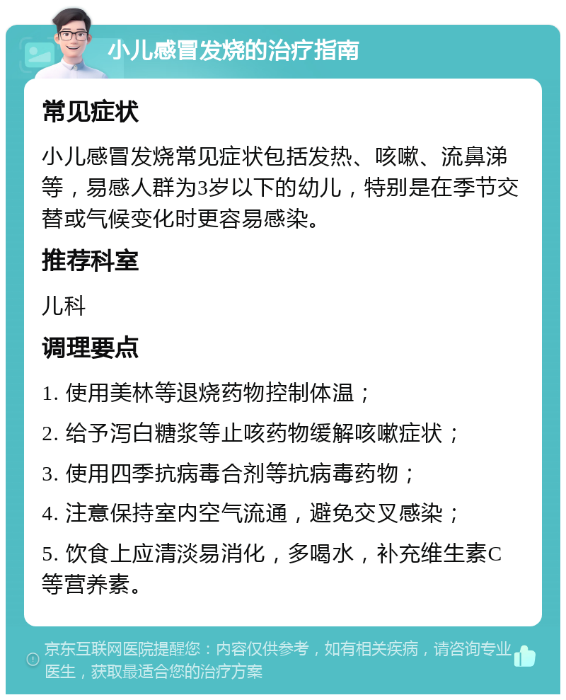 小儿感冒发烧的治疗指南 常见症状 小儿感冒发烧常见症状包括发热、咳嗽、流鼻涕等，易感人群为3岁以下的幼儿，特别是在季节交替或气候变化时更容易感染。 推荐科室 儿科 调理要点 1. 使用美林等退烧药物控制体温； 2. 给予泻白糖浆等止咳药物缓解咳嗽症状； 3. 使用四季抗病毒合剂等抗病毒药物； 4. 注意保持室内空气流通，避免交叉感染； 5. 饮食上应清淡易消化，多喝水，补充维生素C等营养素。