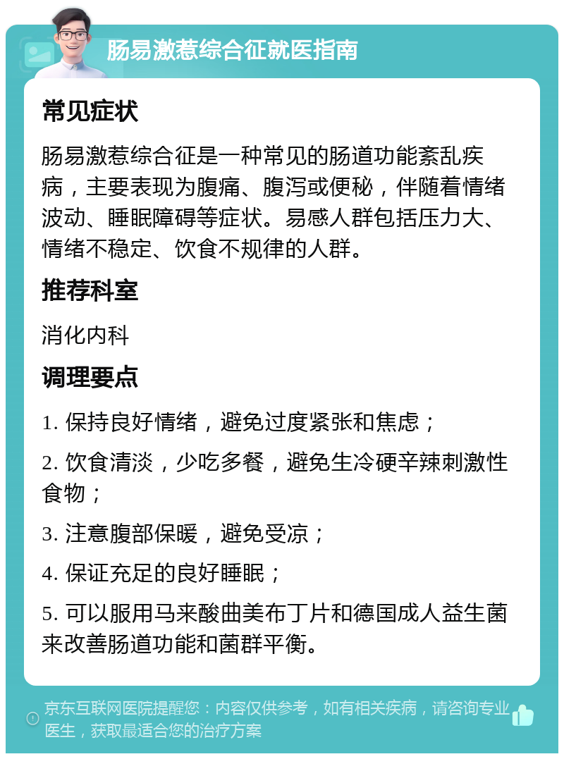 肠易激惹综合征就医指南 常见症状 肠易激惹综合征是一种常见的肠道功能紊乱疾病，主要表现为腹痛、腹泻或便秘，伴随着情绪波动、睡眠障碍等症状。易感人群包括压力大、情绪不稳定、饮食不规律的人群。 推荐科室 消化内科 调理要点 1. 保持良好情绪，避免过度紧张和焦虑； 2. 饮食清淡，少吃多餐，避免生冷硬辛辣刺激性食物； 3. 注意腹部保暖，避免受凉； 4. 保证充足的良好睡眠； 5. 可以服用马来酸曲美布丁片和德国成人益生菌来改善肠道功能和菌群平衡。