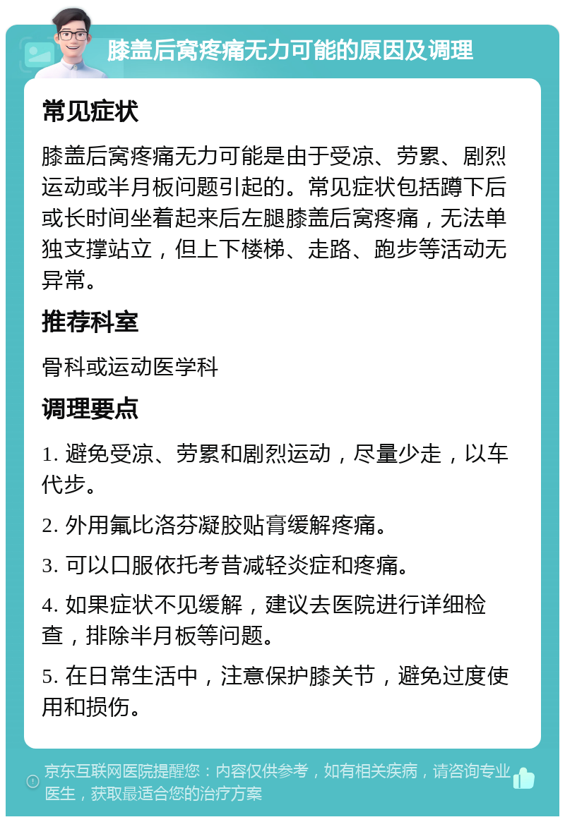 膝盖后窝疼痛无力可能的原因及调理 常见症状 膝盖后窝疼痛无力可能是由于受凉、劳累、剧烈运动或半月板问题引起的。常见症状包括蹲下后或长时间坐着起来后左腿膝盖后窝疼痛，无法单独支撑站立，但上下楼梯、走路、跑步等活动无异常。 推荐科室 骨科或运动医学科 调理要点 1. 避免受凉、劳累和剧烈运动，尽量少走，以车代步。 2. 外用氟比洛芬凝胶贴膏缓解疼痛。 3. 可以口服依托考昔减轻炎症和疼痛。 4. 如果症状不见缓解，建议去医院进行详细检查，排除半月板等问题。 5. 在日常生活中，注意保护膝关节，避免过度使用和损伤。