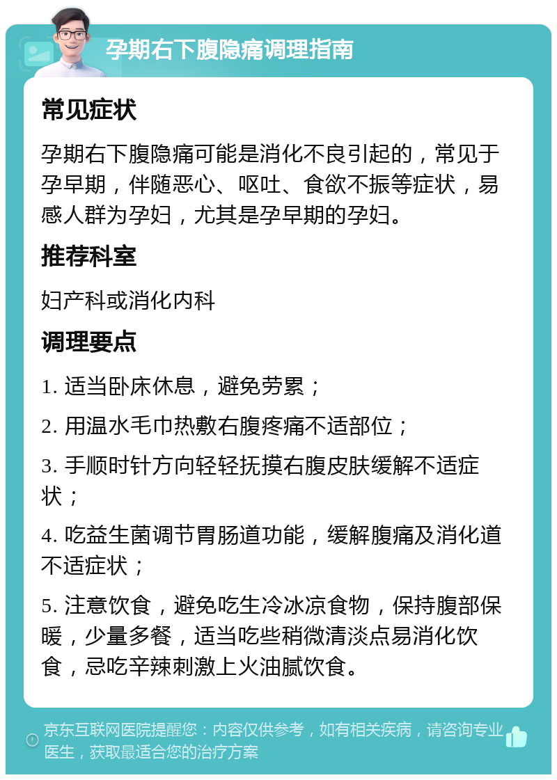 孕期右下腹隐痛调理指南 常见症状 孕期右下腹隐痛可能是消化不良引起的，常见于孕早期，伴随恶心、呕吐、食欲不振等症状，易感人群为孕妇，尤其是孕早期的孕妇。 推荐科室 妇产科或消化内科 调理要点 1. 适当卧床休息，避免劳累； 2. 用温水毛巾热敷右腹疼痛不适部位； 3. 手顺时针方向轻轻抚摸右腹皮肤缓解不适症状； 4. 吃益生菌调节胃肠道功能，缓解腹痛及消化道不适症状； 5. 注意饮食，避免吃生冷冰凉食物，保持腹部保暖，少量多餐，适当吃些稍微清淡点易消化饮食，忌吃辛辣刺激上火油腻饮食。