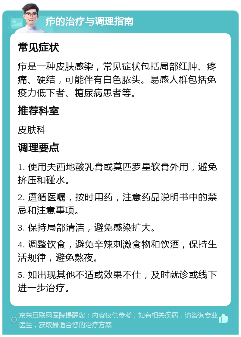 疖的治疗与调理指南 常见症状 疖是一种皮肤感染，常见症状包括局部红肿、疼痛、硬结，可能伴有白色脓头。易感人群包括免疫力低下者、糖尿病患者等。 推荐科室 皮肤科 调理要点 1. 使用夫西地酸乳膏或莫匹罗星软膏外用，避免挤压和碰水。 2. 遵循医嘱，按时用药，注意药品说明书中的禁忌和注意事项。 3. 保持局部清洁，避免感染扩大。 4. 调整饮食，避免辛辣刺激食物和饮酒，保持生活规律，避免熬夜。 5. 如出现其他不适或效果不佳，及时就诊或线下进一步治疗。