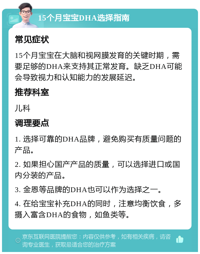 15个月宝宝DHA选择指南 常见症状 15个月宝宝在大脑和视网膜发育的关键时期，需要足够的DHA来支持其正常发育。缺乏DHA可能会导致视力和认知能力的发展延迟。 推荐科室 儿科 调理要点 1. 选择可靠的DHA品牌，避免购买有质量问题的产品。 2. 如果担心国产产品的质量，可以选择进口或国内分装的产品。 3. 金恩等品牌的DHA也可以作为选择之一。 4. 在给宝宝补充DHA的同时，注意均衡饮食，多摄入富含DHA的食物，如鱼类等。