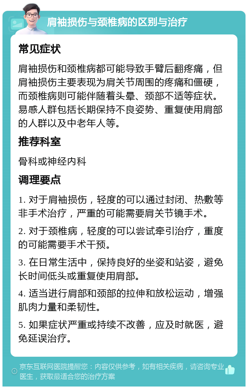 肩袖损伤与颈椎病的区别与治疗 常见症状 肩袖损伤和颈椎病都可能导致手臂后翻疼痛，但肩袖损伤主要表现为肩关节周围的疼痛和僵硬，而颈椎病则可能伴随着头晕、颈部不适等症状。易感人群包括长期保持不良姿势、重复使用肩部的人群以及中老年人等。 推荐科室 骨科或神经内科 调理要点 1. 对于肩袖损伤，轻度的可以通过封闭、热敷等非手术治疗，严重的可能需要肩关节镜手术。 2. 对于颈椎病，轻度的可以尝试牵引治疗，重度的可能需要手术干预。 3. 在日常生活中，保持良好的坐姿和站姿，避免长时间低头或重复使用肩部。 4. 适当进行肩部和颈部的拉伸和放松运动，增强肌肉力量和柔韧性。 5. 如果症状严重或持续不改善，应及时就医，避免延误治疗。